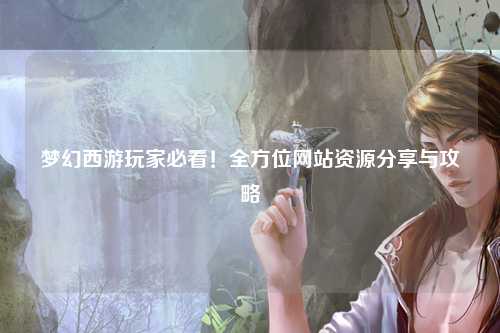 夢(mèng)幻西游玩家必看！全方位網(wǎng)站資源分享與攻略