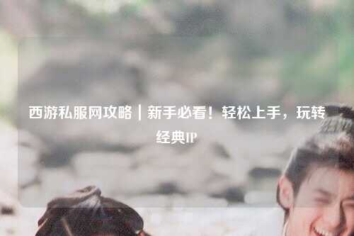 西游私服網(wǎng)攻略｜新手必看！輕松上手，玩轉經(jīng)典IP